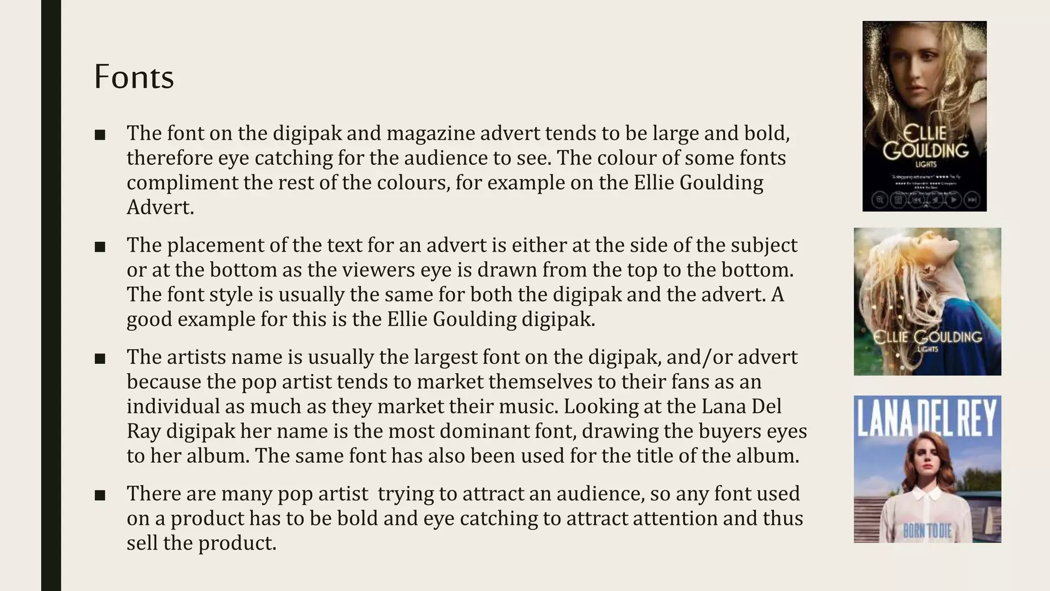 Fonts
■ The font on the digipak and magazine advert tends to be large and bold,
therefore eye catching for the audience to see. The colour of some fonts
compliment the rest of the colours, for example on the Ellie Goulding
Advert.
■ The placement of the text for an advert is either at the side of the subject
or at the bottom as the viewers eye is drawn from the top to the bottom.
The font style is usually the same for both the digipak and the advert. A
good example for this is the Ellie Goulding digipak.
■ The artists name is usually the largest font on the digipak, and/or advert
because the pop artist tends to market themselves to their fans as an
individual as much as they market their music. Looking at the Lana Del
Ray digipak her name is the most dominant font, drawing the buyers eyes
to her album. The same font has also been used for the title of the album.
■ There are many pop artist trying to attract an audience, so any font used
on a product has to be bold and eye catching to attract attention and thus
sell the product.
 