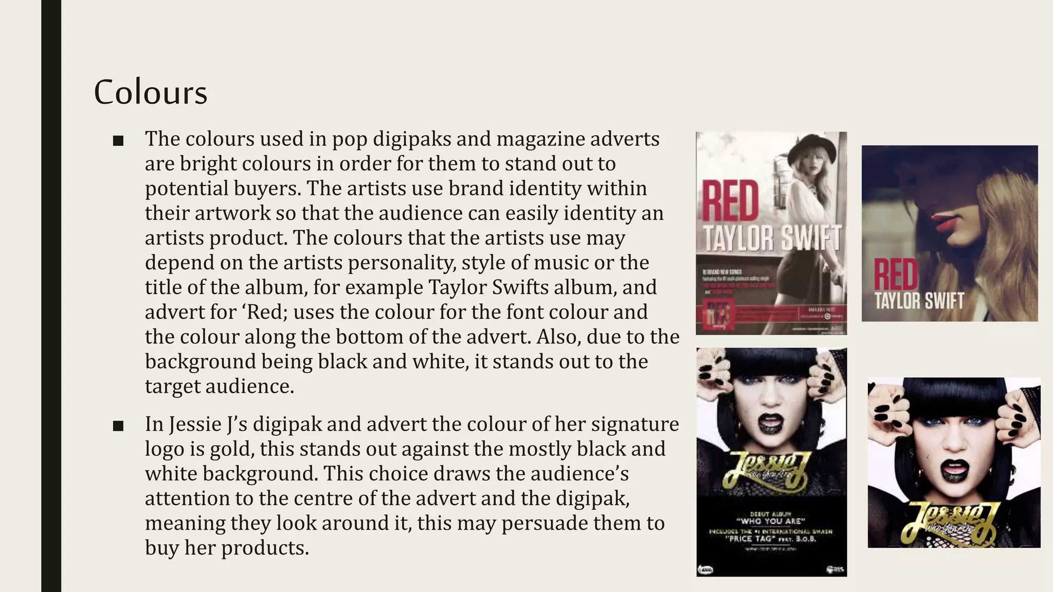 Colours
■ The colours used in pop digipaks and magazine adverts
are bright colours in order for them to stand out to
potential buyers. The artists use brand identity within
their artwork so that the audience can easily identity an
artists product. The colours that the artists use may
depend on the artists personality, style of music or the
title of the album, for example Taylor Swifts album, and
advert for ‘Red; uses the colour for the font colour and
the colour along the bottom of the advert. Also, due to the
background being black and white, it stands out to the
target audience.
■ In Jessie J’s digipak and advert the colour of her signature
logo is gold, this stands out against the mostly black and
white background. This choice draws the audience’s
attention to the centre of the advert and the digipak,
meaning they look around it, this may persuade them to
buy her products.
 