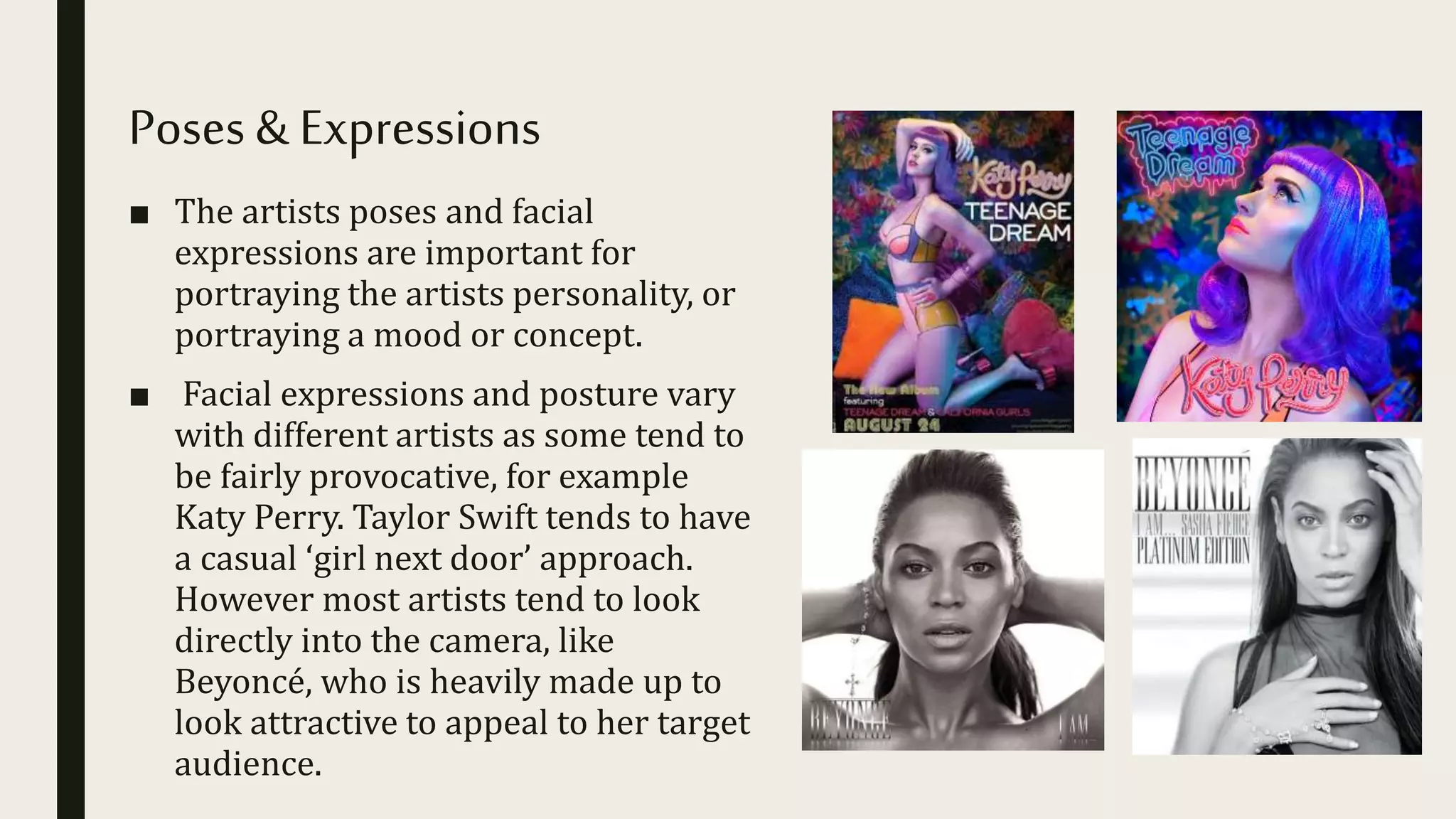 Poses & Expressions
■ The artists poses and facial
expressions are important for
portraying the artists personality, or
portraying a mood or concept.
■ Facial expressions and posture vary
with different artists as some tend to
be fairly provocative, for example
Katy Perry. Taylor Swift tends to have
a casual ‘girl next door’ approach.
However most artists tend to look
directly into the camera, like
Beyoncé, who is heavily made up to
look attractive to appeal to her target
audience.
 