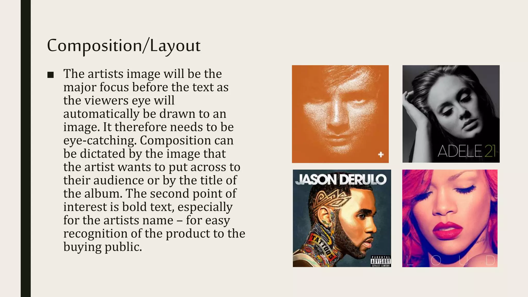 Composition/Layout
■ The artists image will be the
major focus before the text as
the viewers eye will
automatically be drawn to an
image. It therefore needs to be
eye-catching. Composition can
be dictated by the image that
the artist wants to put across to
their audience or by the title of
the album. The second point of
interest is bold text, especially
for the artists name – for easy
recognition of the product to the
buying public.
 