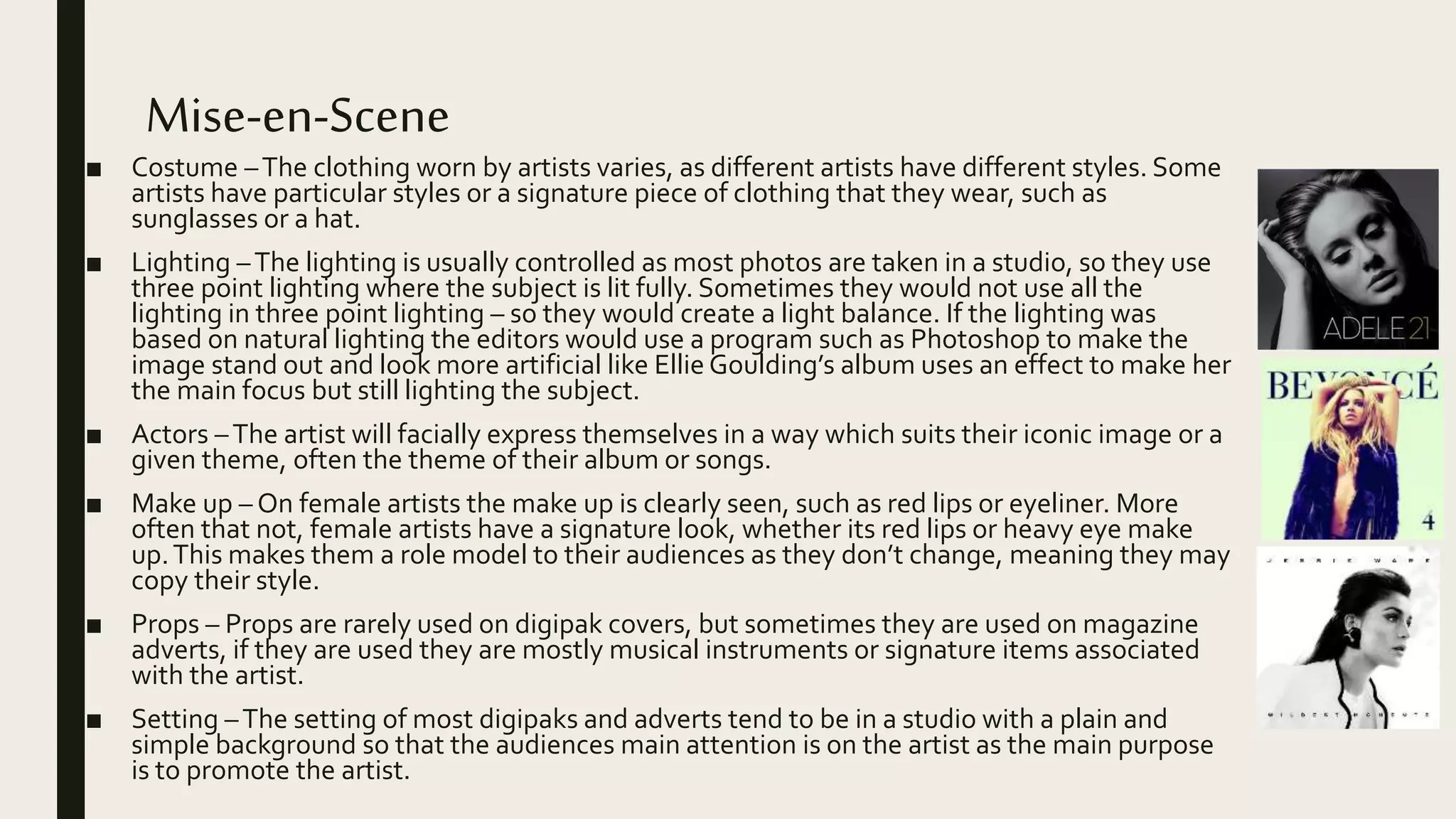Mise-en-Scene
■ Costume –The clothing worn by artists varies, as different artists have different styles. Some
artists have particular styles or a signature piece of clothing that they wear, such as
sunglasses or a hat.
■ Lighting –The lighting is usually controlled as most photos are taken in a studio, so they use
three point lighting where the subject is lit fully. Sometimes they would not use all the
lighting in three point lighting – so they would create a light balance. If the lighting was
based on natural lighting the editors would use a program such as Photoshop to make the
image stand out and look more artificial like Ellie Goulding’s album uses an effect to make her
the main focus but still lighting the subject.
■ Actors –The artist will facially express themselves in a way which suits their iconic image or a
given theme, often the theme of their album or songs.
■ Make up – On female artists the make up is clearly seen, such as red lips or eyeliner. More
often that not, female artists have a signature look, whether its red lips or heavy eye make
up.This makes them a role model to their audiences as they don’t change, meaning they may
copy their style.
■ Props – Props are rarely used on digipak covers, but sometimes they are used on magazine
adverts, if they are used they are mostly musical instruments or signature items associated
with the artist.
■ Setting –The setting of most digipaks and adverts tend to be in a studio with a plain and
simple background so that the audiences main attention is on the artist as the main purpose
is to promote the artist.
 