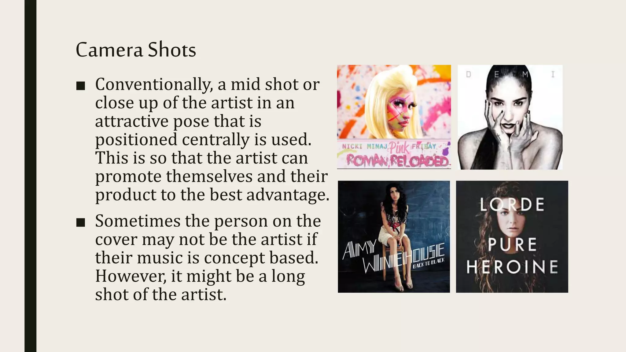 CameraShots
■ Conventionally, a mid shot or
close up of the artist in an
attractive pose that is
positioned centrally is used.
This is so that the artist can
promote themselves and their
product to the best advantage.
■ Sometimes the person on the
cover may not be the artist if
their music is concept based.
However, it might be a long
shot of the artist.
 