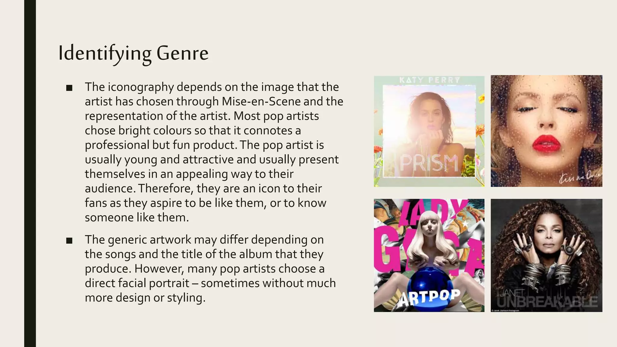 IdentifyingGenre
■ The iconography depends on the image that the
artist has chosen through Mise-en-Scene and the
representation of the artist. Most pop artists
chose bright colours so that it connotes a
professional but fun product.The pop artist is
usually young and attractive and usually present
themselves in an appealing way to their
audience.Therefore, they are an icon to their
fans as they aspire to be like them, or to know
someone like them.
■ The generic artwork may differ depending on
the songs and the title of the album that they
produce. However, many pop artists choose a
direct facial portrait – sometimes without much
more design or styling.
 