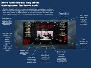 Generic conventions used on my website
http://hughestom22.wixsite.com/media
Film’s title in
largest text
displayed
clearly on
homepage.
Release date
Navigation bar
Social Media
sharing
capabilities
Production
company logo
Integration of
soundtrack
Informs the viewers of
when the film is to be
released.
To allow easy navigation
around the site’s different
pages. Typically the
navigation bar would be at
the top of the site.
To give the viewer the
opportunity to share the
film amongst their friends
and family to inspire hype
for the film.
To inform the viewer of
who produced the film.
Boosts interactivity with
site making it a more
immersive experience
whilst also portraying a
certain atmosphere.
Synopsis Page
To condense the film down
to its key plot points and
let viewers understand
what the film offers in
terms of storyline.
Red, black and
white colour
scheme.
Erratic
aesthetic
suggests
tampering and
malice within
the site.
Trailer
integrated into
homepage
To allow the viewer to see
the best bits of the film
instantly upon first viewing
the site.
Overall my site largely conforms to the generic conventions of horror movie websites. I compiled the
bloodied and dirty aesthetic to suggest gritty violence. I organised the individual aspects of my site in the
generic fashion to ensure the user is familiar with the layout and can navigate it easily which I believe
makes for greater immersion within the site, furthering the interactivity between the user and the site.
 