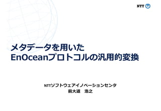 メタデータを⽤いた
EnOceanプロトコルの汎⽤的変換
NTTソフトウェアイノベーションセンタ
前⼤道 浩之
 