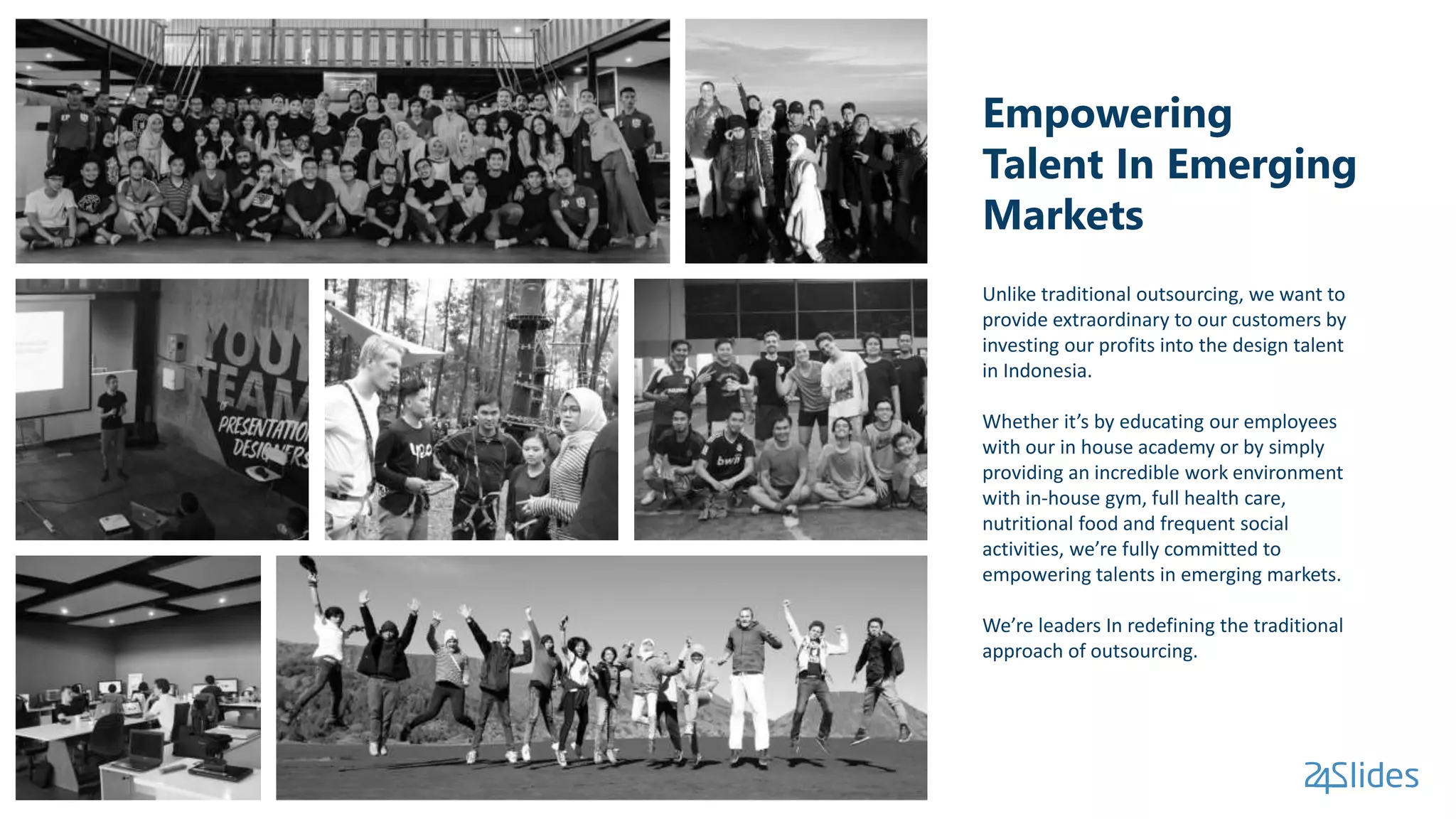 Empowering
Talent In Emerging
Markets
Unlike traditional outsourcing, we want to
provide extraordinary to our customers by
investing our profits into the design talent
in Indonesia.
Whether it’s by educating our employees
with our in house academy or by simply
providing an incredible work environment
with in-house gym, full health care,
nutritional food and frequent social
activities, we’re fully committed to
empowering talents in emerging markets.
We’re leaders In redefining the traditional
approach of outsourcing.
 