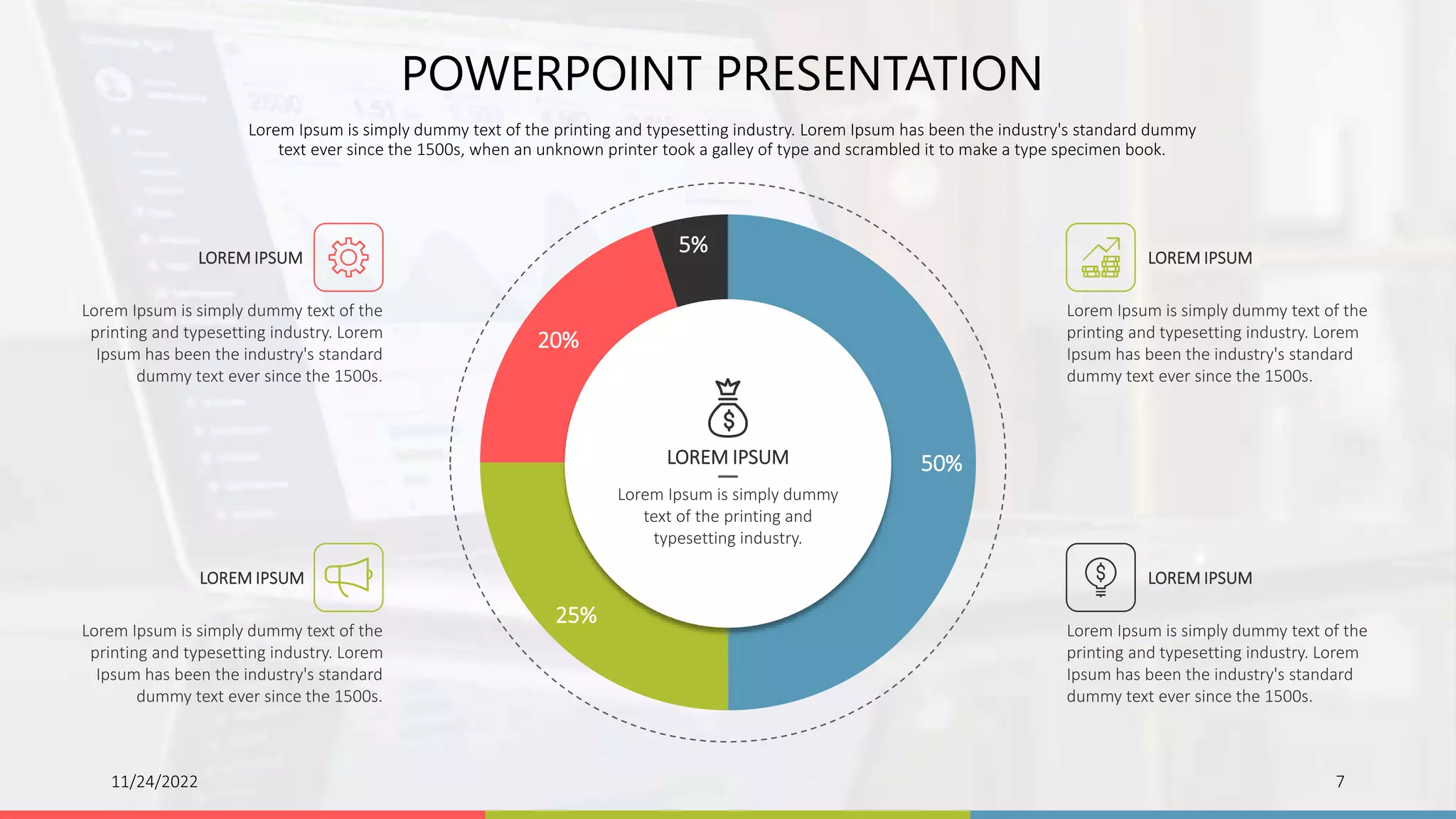 50%
25%
20%
5%
Lorem Ipsum is simply dummy
text of the printing and
typesetting industry.
LOREM IPSUM
11/24/2022 7
POWERPOINT PRESENTATION
Lorem Ipsum is simply dummy text of the printing and typesetting industry. Lorem Ipsum has been the industry's standard dummy
text ever since the 1500s, when an unknown printer took a galley of type and scrambled it to make a type specimen book.
Lorem Ipsum is simply dummy text of the
printing and typesetting industry. Lorem
Ipsum has been the industry's standard
dummy text ever since the 1500s.
LOREM IPSUM
Lorem Ipsum is simply dummy text of the
printing and typesetting industry. Lorem
Ipsum has been the industry's standard
dummy text ever since the 1500s.
LOREM IPSUM
Lorem Ipsum is simply dummy text of the
printing and typesetting industry. Lorem
Ipsum has been the industry's standard
dummy text ever since the 1500s.
LOREM IPSUM
Lorem Ipsum is simply dummy text of the
printing and typesetting industry. Lorem
Ipsum has been the industry's standard
dummy text ever since the 1500s.
LOREM IPSUM
 
