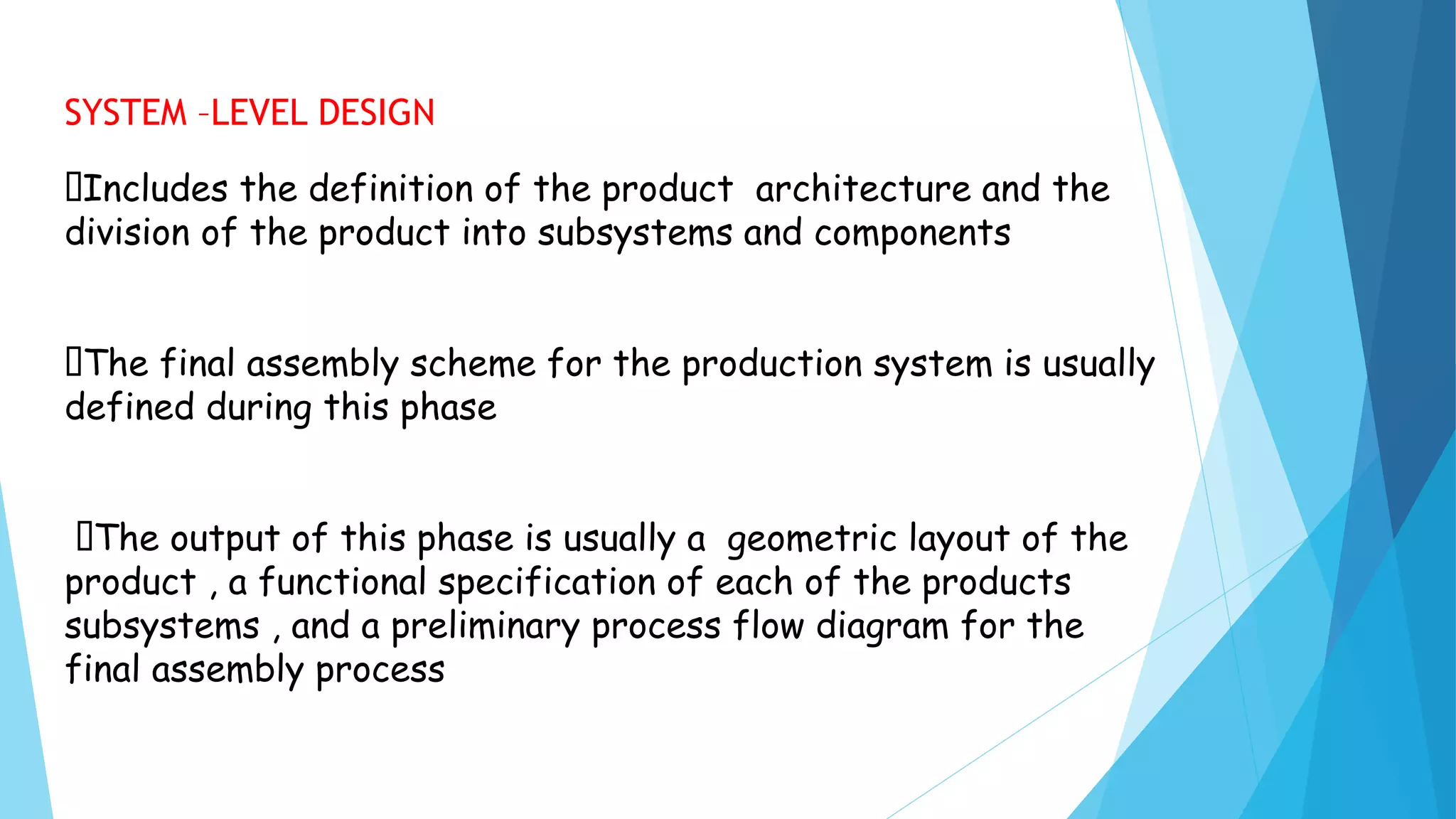 SYSTEM –LEVEL DESIGN
Includes the definition of the product architecture and the
division of the product into subsystems and components
The final assembly scheme for the production system is usually
defined during this phase
The output of this phase is usually a geometric layout of the
product , a functional specification of each of the products
subsystems , and a preliminary process flow diagram for the
final assembly process
 