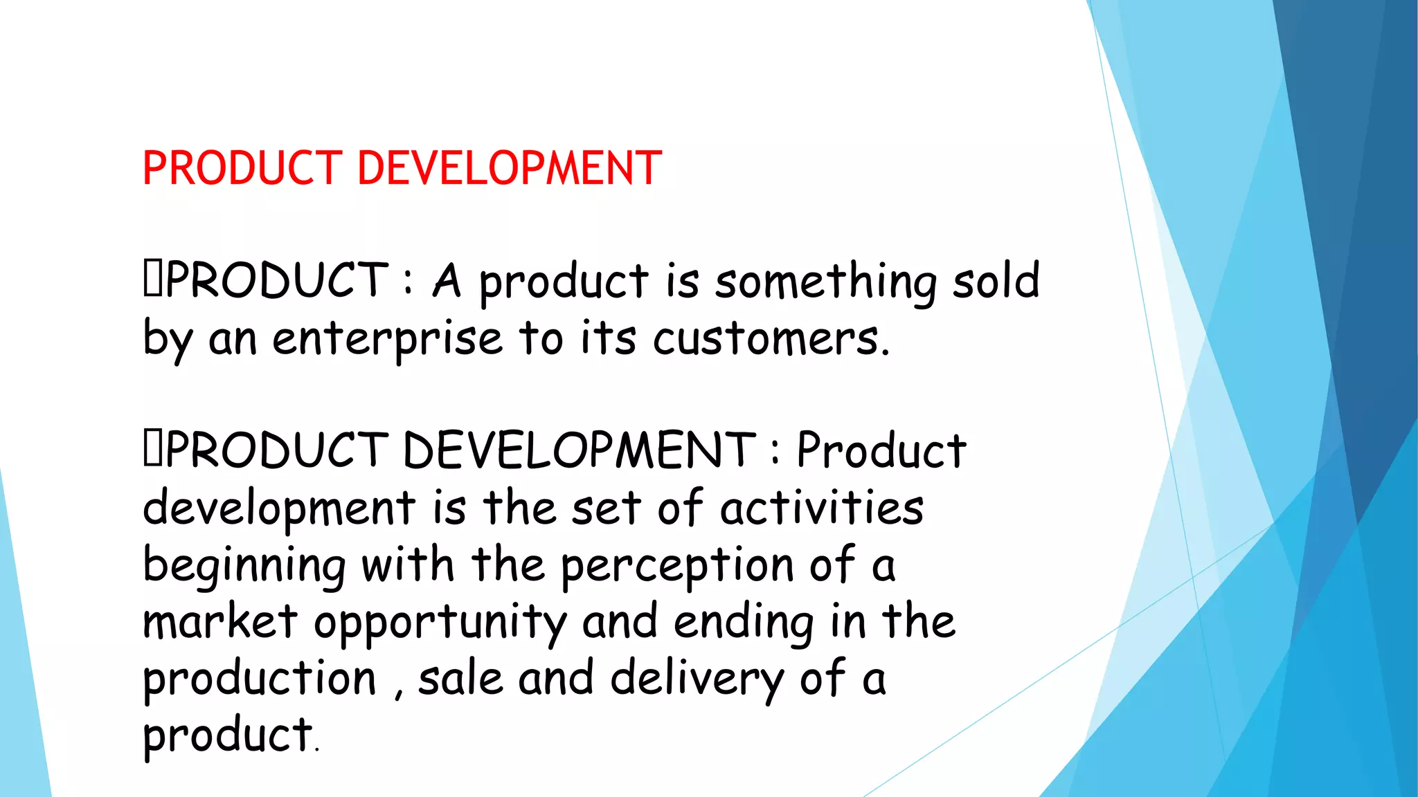 PRODUCT DEVELOPMENT
PRODUCT : A product is something sold
by an enterprise to its customers.
PRODUCT DEVELOPMENT : Product
development is the set of activities
beginning with the perception of a
market opportunity and ending in the
production , sale and delivery of a
product.
 
