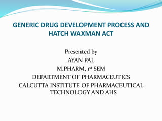 GENERIC DRUG DEVELOPMENT PROCESS AND
HATCH WAXMAN ACT
Presented by
AYAN PAL
M.PHARM, 1st SEM
DEPARTMENT OF PHARMACEUTICS
CALCUTTA INSTITUTE OF PHARMACEUTICAL
TECHNOLOGY AND AHS
 