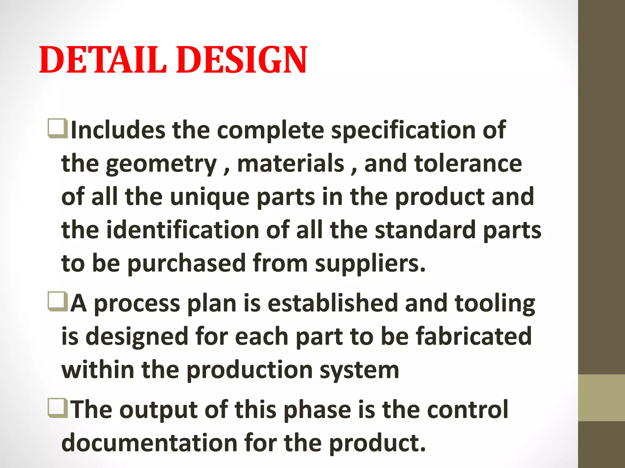 DETAIL DESIGN
Includes the complete specification of
the geometry , materials , and tolerance
of all the unique parts in the product and
the identification of all the standard parts
to be purchased from suppliers.
A process plan is established and tooling
is designed for each part to be fabricated
within the production system
The output of this phase is the control
documentation for the product.
 