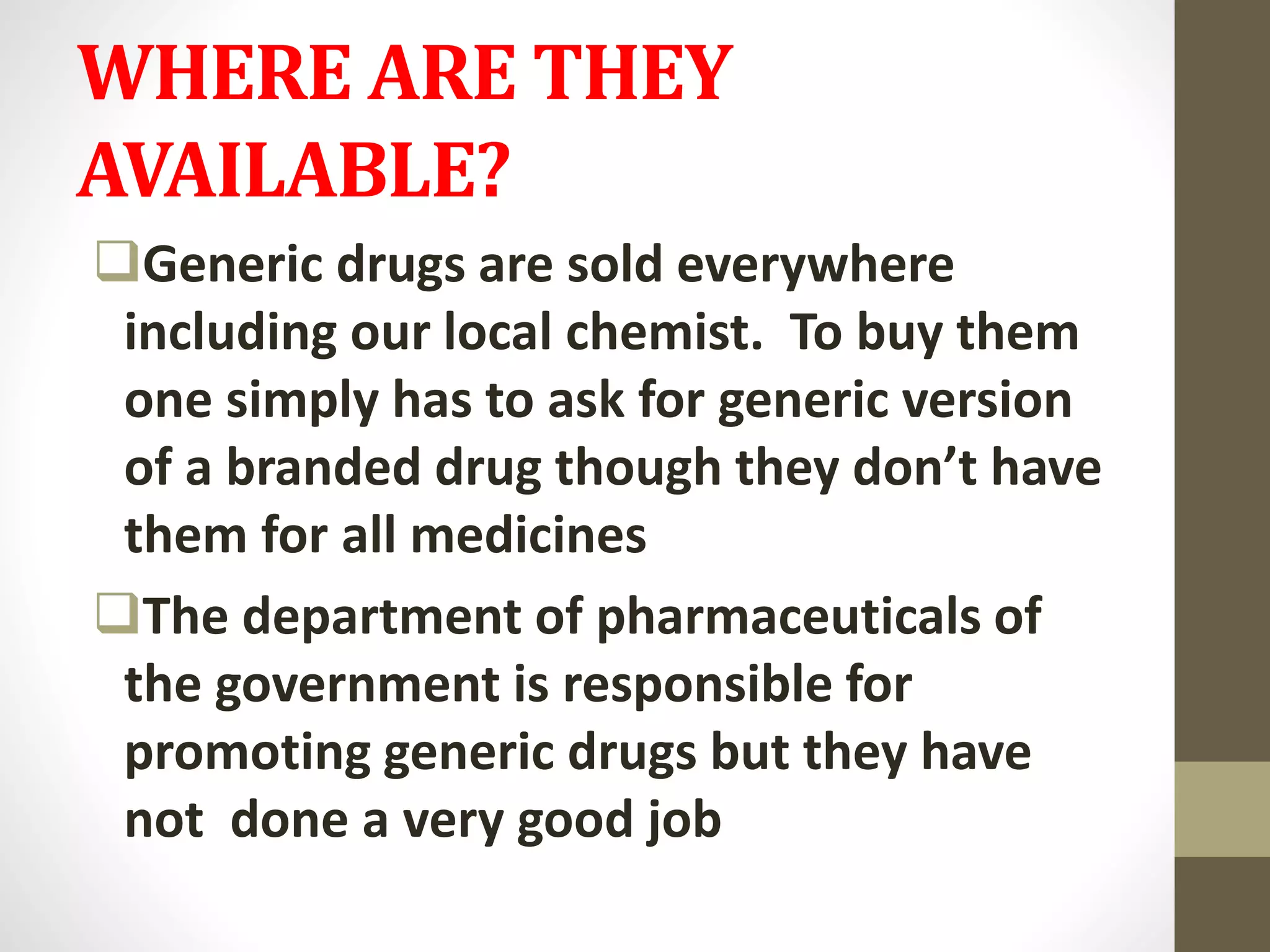 WHERE ARE THEY
AVAILABLE?
Generic drugs are sold everywhere
including our local chemist. To buy them
one simply has to ask for generic version
of a branded drug though they don’t have
them for all medicines
The department of pharmaceuticals of
the government is responsible for
promoting generic drugs but they have
not done a very good job
 