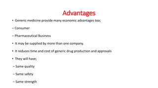 Advantages
• Generic medicine provide many economic advantages too;
– Consumer
– Pharmaceutical Business
• It may be supplied by more than one company.
• It reduces time and cost of generic drug production and approvals
• They will have;
– Same quality
– Same safety
– Same strength
 