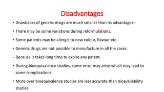 Disadvantages
• Drawbacks of generic drugs are much smaller than its advantages:-
• There may be some variations during reformulations.
• Some patients may be allergic to new colour, flavour etc.
• Generic drugs are not possible to manufacture in all the cases.
– Because it takes long time to expire any patent.
• During bioequivalence studies, some error may arise which may lead to
some complications.
• More over bioequivalence studies are less accurate than bioavailability
studies.
 