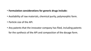 • Formulation considerations for generic drugs include:
• Availability of raw materials, chemical purity, polymorphic form.
• Particle size of the API.
• Any patents that the innovator company has filed, including patents
for the synthesis of the API and composition of the dosage form.
 