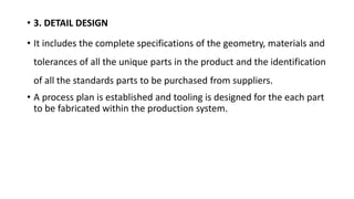 • 3. DETAIL DESIGN
• It includes the complete specifications of the geometry, materials and
tolerances of all the unique parts in the product and the identification
of all the standards parts to be purchased from suppliers.
• A process plan is established and tooling is designed for the each part
to be fabricated within the production system.
 