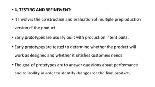 • 4. TESTING AND REFINEMENT:
• It Involves the construction and evaluation of multiple preproduction
version of the product.
• Early prototypes are usually built with production intent parts.
• Early prototypes are tested to determine whether the product will
work as designed and whether it satisfies customers needs
• The goal of prototypes are to answer questions about performance
and reliability in order to identify changes for the final product.
 