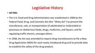 Legislative History
• US FDA:
• The U.S. Food and Drug Administration was established in 1906 by the
Federal Food, Drug, and Cosmetic Act (the ‘‘Wiley Act’’) to prevent the
manufacture, sale, or transportation of adulterated or misbranded or
poisonous or deleterious foods, drugs, medicines, and liquors, and for
regulating traffic therein, amongst others.
• In 1938, the Act was amended to require drug manufacturers to file a New
Drug Application (NDA) for each newly introduced drug and to provide data
to establish the safety of the drug product.
 