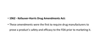 • 1962 - Kefauver-Harris Drug Amendments Act:
• These amendments were the first to require drug manufacturers to
prove a product's safety and efficacy to the FDA prior to marketing it.
 