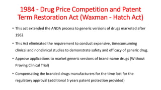 1984 - Drug Price Competition and Patent
Term Restoration Act (Waxman - Hatch Act)
• This act extended the ANDA process to generic versions of drugs marketed after
1962
• This Act eliminated the requirement to conduct expensive, timeconsuming
clinical and nonclinical studies to demonstrate safety and efficacy of generic drug.
• Approve applications to market generic versions of brand-name drugs (Without
Proving Clinical Trial)
• Compensating the branded drugs manufacturers for the time lost for the
regulatory approval (additional 5 years patent protection provided)
 