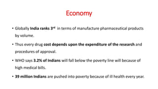 Economy
• Globally India ranks 3rd in terms of manufacture pharmaceutical products
by volume.
• Thus every drug cost depends upon the expenditure of the research and
procedures of approval.
• WHO says 3.2% of Indians will fall below the poverty line will because of
high medical bills.
• 39 million Indians are pushed into poverty because of ill health every year.
 