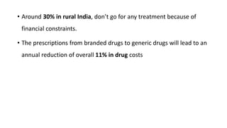 • Around 30% in rural India, don’t go for any treatment because of
financial constraints.
• The prescriptions from branded drugs to generic drugs will lead to an
annual reduction of overall 11% in drug costs
 
