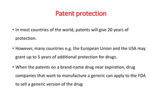 Patent protection
• In most countries of the world, patents will give 20 years of
protection.
• However, many countries e.g. the European Union and the USA may
grant up to 5 years of additional protection for drugs.
• When the patents on a brand-name drug near expiration, drug
companies that want to manufacture a generic can apply to the FDA
to sell a generic version of the drug
 