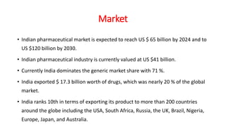 Market
• Indian pharmaceutical market is expected to reach US $ 65 billion by 2024 and to
US $120 billion by 2030.
• Indian pharmaceutical industry is currently valued at US $41 billion.
• Currently India dominates the generic market share with 71 %.
• India exported $ 17.3 billion worth of drugs, which was nearly 20 % of the global
market.
• India ranks 10th in terms of exporting its product to more than 200 countries
around the globe including the USA, South Africa, Russia, the UK, Brazil, Nigeria,
Europe, Japan, and Australia.
 