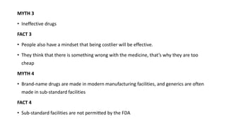 MYTH 3
• Ineffective drugs
FACT 3
• People also have a mindset that being costlier will be effective.
• They think that there is something wrong with the medicine, that’s why they are too
cheap
MYTH 4
• Brand-name drugs are made in modern manufacturing facilities, and generics are often
made in sub-standard facilities
FACT 4
• Sub-standard facilities are not permitted by the FDA
 