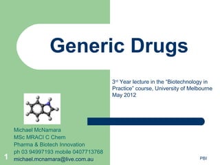 Generic Drugs
                                       3rd Year lecture in the “Biotechnology in
                                       Practice” course, University of Melbourne
                                       May 2012




    Michael McNamara
    MSc MRACI C Chem
    Pharma & Biotech Innovation
    ph 03 94997193 mobile 0407713768
1   michael.mcnamara@live.com.au                                          PBI
 