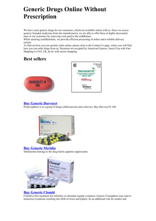 Generic Drugs Online Without
Prescription
We have some generic drugs for our customers, which are available online with us. Since we source
generic/ branded medicines from the manufacturers, we are able to offer these at highly discounted
rates to our customers by removing costs paid to the middlemen.
While ensuring confidentiality, we provide efficient processing of orders and a reliable delivery
system.
To find out how you can quickly order online, please click to the Contact Us page, where you will find
how you can order drugs from us. Payments are accepted by American Express, Amex,Visa with Fast
Shipping to USA, UK, & etc with secure shopping.


Best sellers




Buy Generic Darvocet
Propoxyphene is in a group of drugs called narcotic pain relievers. Buy Darvocet N 100




Buy Generic Meridia
Sibutramine belongs to the drug family appetite suppressants.




Buy Generic Clomid
Clomid is first treatment for infertility to stimulate regular ovulation. Generic Clomiphene may lead to
numerous ovulations resulting into birth of twins and triplets. Its an additional risk for mother and
 