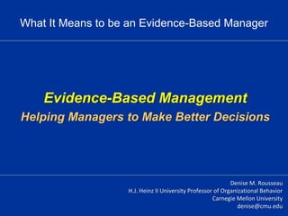 Evidence-Based Management
Helping Managers to Make Better Decisions
Denise M. Rousseau
H.J. Heinz II University Professor of Organizational Behavior
Carnegie Mellon University
denise@cmu.edu
What It Means to be an Evidence-Based Manager
 