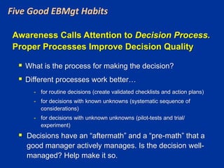 Five Good EBMgt Habits
Awareness Calls Attention to Decision Process.
Proper Processes Improve Decision Quality
 What is the process for making the decision?
 Different processes work better…
- for routine decisions (create validated checklists and action plans)
- for decisions with known unknowns (systematic sequence of
considerations)
- for decisions with unknown unknowns (pilot-tests and trial/
experiment)
 Decisions have an “aftermath” and a “pre-math” that a
good manager actively manages. Is the decision well-
managed? Help make it so.
 