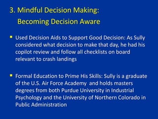  Used Decision Aids to Support Good Decision: As Sully
considered what decision to make that day, he had his
copilot review and follow all checklists on board
relevant to crash landings
 Formal Education to Prime His Skills: Sully is a graduate
of the U.S. Air Force Academy and holds masters
degrees from both Purdue University in Industrial
Psychology and the University of Northern Colorado in
Public Administration
3. Mindful Decision Making:
Becoming Decision Aware
 