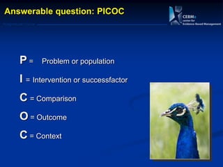 Postgraduate Course
P = Problem or population
I = Intervention or successfactor
C = Comparison
O = Outcome
C = Context
Answerable question: PICOC
 