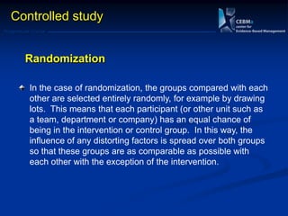Postgraduate Course
In the case of randomization, the groups compared with each
other are selected entirely randomly, for example by drawing
lots. This means that each participant (or other unit such as
a team, department or company) has an equal chance of
being in the intervention or control group. In this way, the
influence of any distorting factors is spread over both groups
so that these groups are as comparable as possible with
each other with the exception of the intervention.
Randomization
Controlled study
 