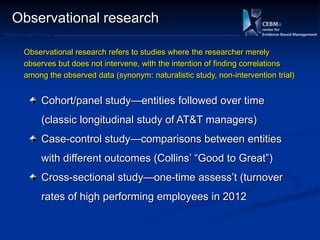 Postgraduate Course
Observational research
Cohort/panel study—entities followed over time
(classic longitudinal study of AT&T managers)
Case-control study—comparisons between entities
with different outcomes (Collins‘ ―Good to Great‖)
Cross-sectional study—one-time assess‘t (turnover
rates of high performing employees in 2012
Observational research refers to studies where the researcher merely
observes but does not intervene, with the intention of finding correlations
among the observed data (synonym: naturalistic study, non-intervention trial)
 