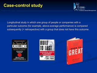 Postgraduate Course
Case-control study
Longitudinal study in which one group of people or companies with a
particular outcome (for example, above-average performance) is compared
subsequently (= retrospective) with a group that does not have this outcome.
 
