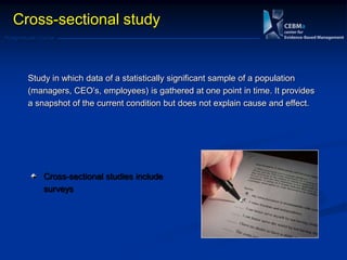 Postgraduate Course
Cross-sectional study
Study in which data of a statistically significant sample of a population
(managers, CEO‘s, employees) is gathered at one point in time. It provides
a snapshot of the current condition but does not explain cause and effect.
Cross-sectional studies include
surveys
 