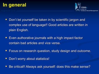 Postgraduate Course
In general
 Don‘t let yourself be taken in by scientific jargon and
complex use of language!! Good articles are written in
plain English.
 Even authorative journals with a high impact factor
contain bad articles and vice versa.
 Focus on research question, study design and outcome.
 Don‘t worry about statistics!
 Be critical!! Always ask yourself: does this make sense?
 