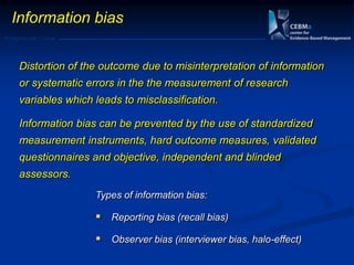 Postgraduate Course
Distortion of the outcome due to misinterpretation of information
or systematic errors in the the measurement of research
variables which leads to misclassification.
Information bias can be prevented by the use of standardized
measurement instruments, hard outcome measures, validated
questionnaires and objective, independent and blinded
assessors.
Types of information bias:
 Reporting bias (recall bias)
 Observer bias (interviewer bias, halo-effect)
Information bias
 