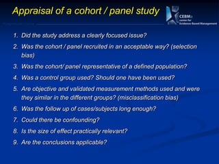 Postgraduate Course
Appraisal of a cohort / panel study
1. Did the study address a clearly focused issue?
2. Was the cohort / panel recruited in an acceptable way? (selection
bias)
3. Was the cohort/ panel representative of a defined population?
4. Was a control group used? Should one have been used?
5. Are objective and validated measurement methods used and were
they similar in the different groups? (misclassification bias)
6. Was the follow up of cases/subjects long enough?
7. Could there be confounding?
8. Is the size of effect practically relevant?
9. Are the conclusions applicable?
 