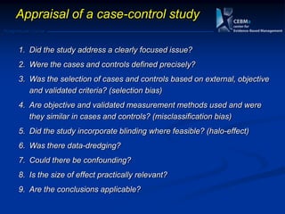 Postgraduate Course
1. Did the study address a clearly focused issue?
2. Were the cases and controls defined precisely?
3. Was the selection of cases and controls based on external, objective
and validated criteria? (selection bias)
4. Are objective and validated measurement methods used and were
they similar in cases and controls? (misclassification bias)
5. Did the study incorporate blinding where feasible? (halo-effect)
6. Was there data-dredging?
7. Could there be confounding?
8. Is the size of effect practically relevant?
9. Are the conclusions applicable?
Appraisal of a case-control study
 