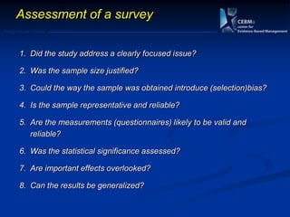 Postgraduate Course
Assessment of a survey
1. Did the study address a clearly focused issue?
2. Was the sample size justified?
3. Could the way the sample was obtained introduce (selection)bias?
4. Is the sample representative and reliable?
5. Are the measurements (questionnaires) likely to be valid and
reliable?
6. Was the statistical significance assessed?
7. Are important effects overlooked?
8. Can the results be generalized?
 