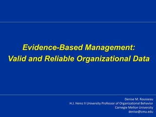 Evidence-Based Management:
Valid and Reliable Organizational Data
Denise M. Rousseau
H.J. Heinz II University Professor of Organizational Behavior
Carnegie Mellon University
denise@cmu.edu
 