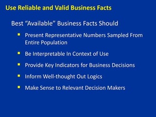 Best “Available” Business Facts Should
 Present Representative Numbers Sampled From
Entire Population
 Be Interpretable In Context of Use
 Provide Key Indicators for Business Decisions
 Inform Well-thought Out Logics
 Make Sense to Relevant Decision Makers
Use Reliable and Valid Business Facts
 