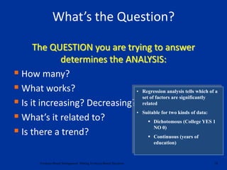 The QUESTION you are trying to answer
determines the ANALYSIS:
 How many?
 What works?
 Is it increasing? Decreasing?
 What’s it related to?
 Is there a trend?
24Evidence-Based Management: Making Evidence-Based Decisions
What’s the Question?
• Regression analysis tells which of a
set of factors are significantly
related
• Suitable for two kinds of data:
 Dichotomous (College YES 1
NO 0)
 Continuous (years of
education)
 