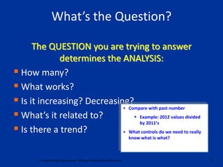 The QUESTION you are trying to answer
determines the ANALYSIS:
 How many?
 What works?
 Is it increasing? Decreasing?
 What’s it related to?
 Is there a trend?
25Evidence-Based Management: Making Evidence-Based Decisions
What’s the Question?
• Compare with past number
 Example: 2012 values divided
by 2011’s
• What controls do we need to really
know what is what?
 