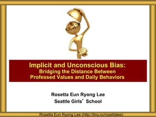 Rosetta Eun Ryong Lee
Seattle Girls’ School
Implicit and Unconscious Bias:
Bridging the Distance Between
Professed Values and Daily Behaviors
Rosetta Eun Ryong Lee (http://tiny.cc/rosettalee)
 