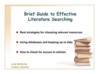 Brief Guide to Effective
              Literature Searching

     Best strategies for choosing relevant resources


     Using databases and keeping up to date


     How to check for access to articles



Judy McSorley
Liaison Librarian
 